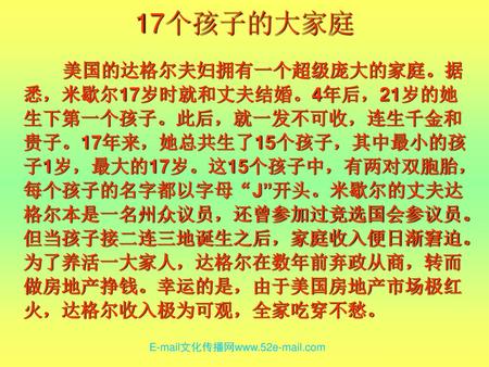 17个孩子的大家庭 美国的达格尔夫妇拥有一个超级庞大的家庭。据悉，米歇尔17岁时就和丈夫结婚。4年后，21岁的她生下第一个孩子。此后，就一发不可收，连生千金和贵子。17年来，她总共生了15个孩子，其中最小的孩子1岁，最大的17岁。这15个孩子中，有两对双胞胎，每个孩子的名字都以字母“J”开头。米歇尔的丈夫达格尔本是一名州众议员，还曾参加过竞选国会参议员。但当孩子接二连三地诞生之后，家庭收入便日渐窘迫。为了养活一大家人，达格尔在数年前弃政从商，转而做房地产挣钱。幸运的是，由于美国房地产市场极红火，达格尔收入