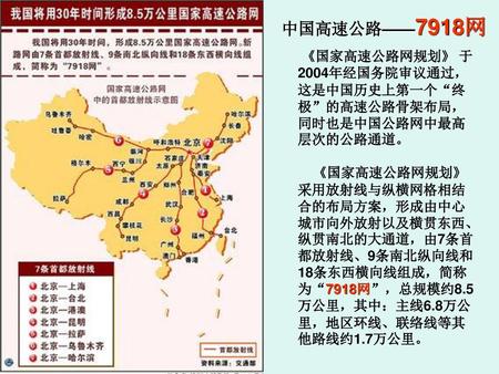 中国高速公路——7918网 《国家高速公路网规划》 于2004年经国务院审议通过，这是中国历史上第一个“终极”的高速公路骨架布局，同时也是中国公路网中最高层次的公路通道。 《国家高速公路网规划》采用放射线与纵横网格相结合的布局方案，形成由中心城市向外放射以及横贯东西、纵贯南北的大通道，由7条首都放射线、9条南北纵向线和18条东西横向线组成，简称为“7918网”，总规模约8.5万公里，其中：主线6.8万公里，地区环线、联络线等其他路线约1.7万公里。