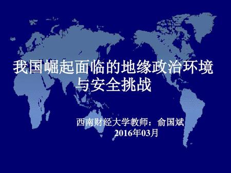 我国崛起面临的地缘政治环境 与安全挑战 西南财经大学教师：俞国斌 2016年03月