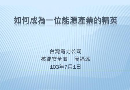 3/1/2017 如何成為一位能源產業的精英 台灣電力公司 核能安全處 　簡福添 103年7月1日.