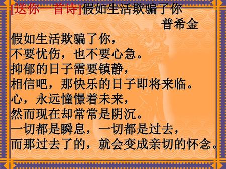 [送你一首诗]假如生活欺骗了你 普希金 假如生活欺骗了你， 不要忧伤，也不要心急。 抑郁的日子需要镇静， 相信吧，那快乐的日子即将来临。