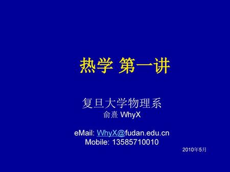 热学 第一讲 复旦大学物理系 俞熹 WhyX eMail: WhyX@fudan.edu.cn Mobile: 13585710010 2010年5月.