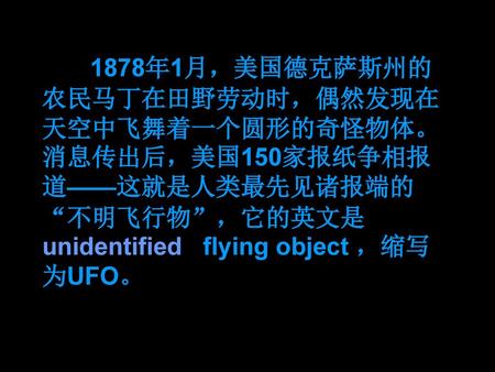 1878年1月，美国德克萨斯州的农民马丁在田野劳动时，偶然发现在天空中飞舞着一个圆形的奇怪物体。消息传出后，美国150家报纸争相报道——这就是人类最先见诸报端的“不明飞行物”，它的英文是unidentified flying object ，缩写为UFO。