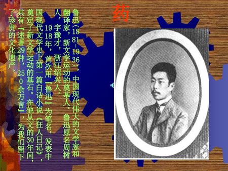 药 鲁迅(1881-1936)，中国现代伟大的文学家和翻译家，新文学运动的奠基人。鲁迅原名周树人，字豫才，浙江绍兴人。 　　1918年，首次用“鲁迅”为笔名，发表中国现代文学史上第一篇白话小说《狂人日记》，奠定了新文学运动的基石。在他从文的30年间，共有“述著29种，250余万言”，为我们留下了珍贵的文化遗产。