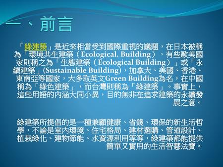一、前言 「綠建築」是近來相當受到國際重視的議題，在日本被稱為「環境共生建築（Ecological. Building），有些歐美國家則稱之為「生態建築（Ecological Building）」或「永續建築」(Sustainable Building)，加拿大、美國、香港、東南亞等國家，大多取英文Green.