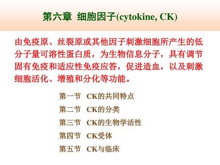第六章 细胞因子(cytokine, CK) 由免疫原、丝裂原或其他因子刺激细胞所产生的低分子量可溶性蛋白质，为生物信息分子，具有调节固有免疫和适应性免疫应答，促进造血，以及刺激细胞活化、增殖和分化等功能。 第一节 CK的共同特点 第二节 CK的分类 第三节 CK的生物学活性 第四节.
