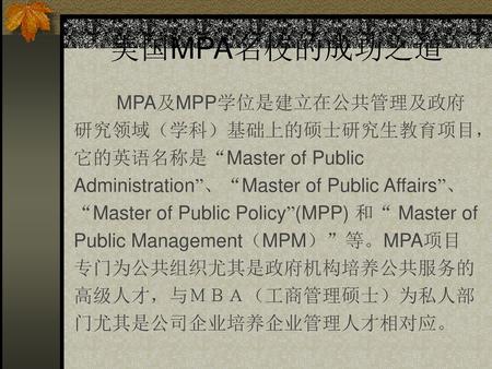 美国MPA名校的成功之道 MPA及MPP学位是建立在公共管理及政府研究领域（学科）基础上的硕士研究生教育项目，它的英语名称是“Master of Public Administration”、“Master of Public Affairs”、“Master of Public Policy”(MPP)