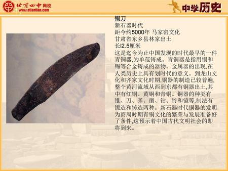 铜刀 新石器时代 距今约5000年 马家窑文化 甘肃省东乡县林家出土 长l2.5厘米 这是迄今为止中国发现的时代最早的一件青铜器,为单范铸成。青铜器是指用铜和锡等合金铸成的器物。金属器的出现,在人类历史上具有划时代的意义。到龙山文化和齐家文化时期,铜器的制造已较普遍,整个黄河流域从西到东都有铜器出土,其中有红铜、黄铜和青铜。铜器的种类有锥、刀、斧、凿、钻、铃和镜等,制法有锻造和铸造两种。新石器时代铜器的发明为商周时期青铜文化的繁荣与发展准备好了条件,这预示着中国古代文明社会的即将到来。