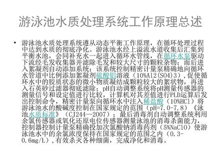 游泳池水质处理系统工作原理总述 游泳池水质处理系统遵从动态平衡工作原理，在循环处理过程中达到水质的彻底净化。游泳池水经上溢流水道收集后汇集到平衡水池，会同补充水一起进入循环水管线，在循环水泵驱动下流经毛发收集器并滤除毛发和较大尺寸的颗粒杂物；而后进入絮凝剂自动添加系统；该系统控制精密计量泵精确地向循环水管道中比例添加絮凝剂硫酸铝溶液（10%Al2(SO4)3）,促使循环水中的胶质状态的微小物质凝结成颗粒较大的絮状物，再进入石英砂过滤器彻底滤除；pH自动调整系统将pH测量传感器的测量信号和设定值进行比较，计