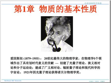 第1章 物质的基本性质 爱因斯坦 (1879~1955) ： 20世纪最伟大的物理学家，在物理学6个领域作出了具有划时代意义的贡献 — 创建了光量子理论、狭义相对论和分子运动论；建成了广义相对论、辐射量子理论和现代科学的宇宙论。 1921年因光量子理论获得诺贝尔物理学奖。