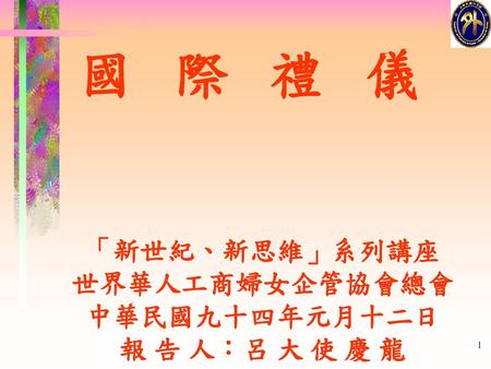 國 際 禮 儀 「新世紀、新思維」系列講座 世界華人工商婦女企管協會總會 中華民國九十四年元月十二日 報 告 人：呂 大 使 慶 龍.
