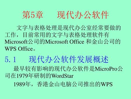 第5章 现代办公软件 文字与表格处理是现代办公室经常要做的工作，目前常用的文字与表格处理软件有Microsoft公司的Microsoft Office 和金山公司的WPS Office。 5.1 现代办公软件发展概述 最早较有影响的现代办公软件是MicroPro公司在1979年研制的WordStar.