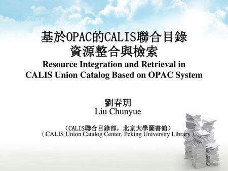 基於OPAC的CALIS聯合目錄 資源整合與檢索 Resource Integration and Retrieval in CALIS Union Catalog Based on OPAC System 劉春玥 Liu Chunyue （CALIS聯合目錄部，北京大學圖書館） （CALIS Union.