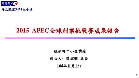 行政院第3474次會議 2015 APEC全球創業挑戰賽成果報告 經濟部中小企業處 報告人: 葉雲龍 處長 104年11月12日 1.