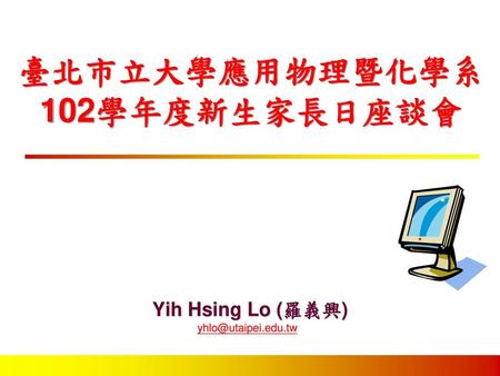 Yih Hsing Lo (羅義興) yhlo@utaipei.edu.tw 臺北市立大學應用物理暨化學系 102學年度新生家長日座談會 Yih Hsing Lo (羅義興) yhlo@utaipei.edu.tw.