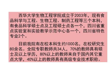 西华大学生物工程学院成立于2003年，现有食品科学与工程、生物工程、制药工程等三个本科，有食品科学硕士点及工程硕士点各一个，四川省重点实验室和实验教学示范中心各一个，四川省特色专业2个。 目前我院有在校本科生约1000名，在校研究生80余名。全院专职教师共34人，70%的教师具有硕士及以上学历，80%以上的教师来自于国内其它重点大学，40%以上的教师具有高级专业技术职称。