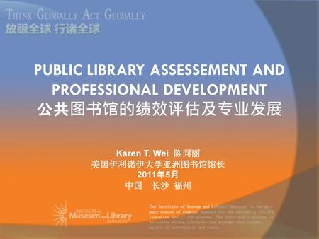 PUBLIC LIBRARY ASSESSEMENT AND PROFESSIONAL DEVELOPMENT 公共图书馆的绩效评估及专业发展 Karen T. Wei 陈同丽 美国伊利诺伊大学亚洲图书馆馆长 2011年5月 中国 长沙 福州 图书馆绩效评价的方法、效果、存在问题。