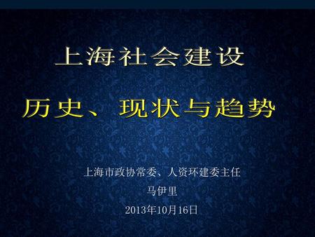 上海社会建设 历史、现状与趋势 上海市政协常委、人资环建委主任 马伊里 2013年10月16日.