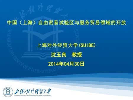 中国（上海）自由贸易试验区与服务贸易领域的开放 上海对外经贸大学(SUIBE) 沈玉良 教授 2014年04月30日