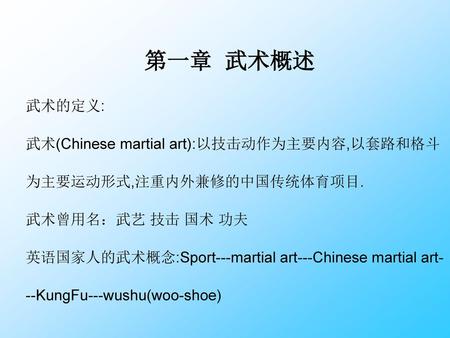 第一章 武术概述 武术的定义: 武术(Chinese martial art):以技击动作为主要内容,以套路和格斗为主要运动形式,注重内外兼修的中国传统体育项目. 武术曾用名：武艺 技击 国术 功夫 英语国家人的武术概念:Sport---martial art---Chinese martial art---KungFu---wushu(woo-shoe)