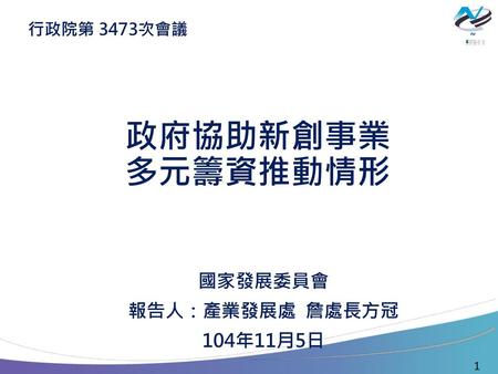 行政院第 3473次會議 政府協助新創事業 多元籌資推動情形 國家發展委員會 報告人：產業發展處 詹處長方冠 104年11月5日 1.