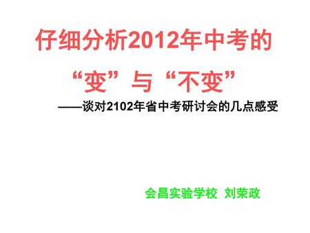 仔细分析2012年中考的 “变”与“不变” ——谈对2102年省中考研讨会的几点感受 会昌实验学校 刘荣政.