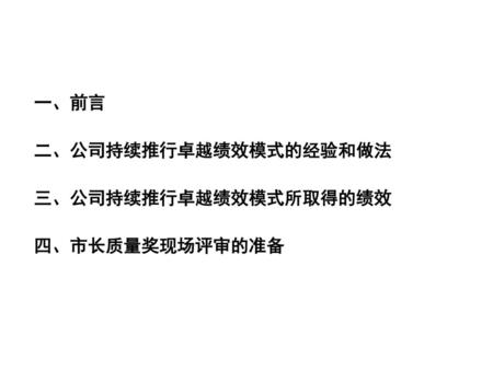 一、前言 二、公司持续推行卓越绩效模式的经验和做法 三、公司持续推行卓越绩效模式所取得的绩效 四、市长质量奖现场评审的准备.