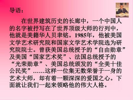 导语： 在世界建筑历史的长廊中，一个中国人的名字被抒写在了世界顶级大师的行列中，他就是美籍华人贝聿铭。1985年，他被美国文学艺术研究院和国家文学艺术学院选为研究院院士。曾获美国总统授予的“自由勋章”及美国“国家艺术奖”、法国总统授予的“光荣勋章”、美国总统颁发的“全美十佳公民奖”……这样一位集无数荣誉于一身的艺术大师，却有着一颗深深的爱国之心。下面就让我们一起来领略他的伟大人格。