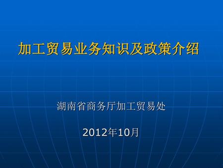 加工贸易业务知识及政策介绍 湖南省商务厅加工贸易处 2012年10月.