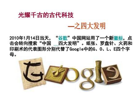 光耀千古的古代科技 —之四大发明 2010年1月14日当天，“谷歌”中国网站用了一个新徽标，点击会转向搜索“中国    四大发明”。纸张、罗盘针、火药和印刷术的代表图形分别代替了Google中的G、O、L、E四个字母。