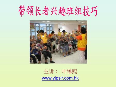 主讲： 叶锦熙 www.yipsir.com.hk 带领长者兴趣班组技巧 主讲： 叶锦熙 www.yipsir.com.hk.