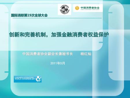 国际消联第19次全球大会 创新和完善机制，加强金融消费者权益保护 中国消费者协会副会长兼秘书长 杨红灿 2011年5月.