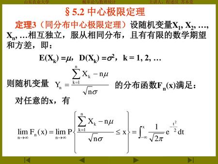 §5.2 中心极限定理 定理3（同分布中心极限定理）设随机变量X1, X2, …, Xn, …相互独立，服从相同分布，且有有限的数学期望和方差，即： E(Xk) =，D(Xk) =2，k = 1, 2, … 则随机变量 的分布函数Fn(x)满足： 对任意的x，有.