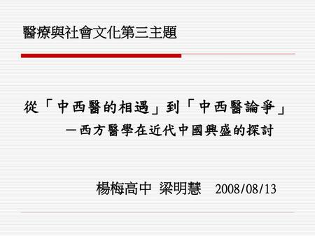 醫療與社會文化第三主題 從「中西醫的相遇」到「中西醫論爭」 －西方醫學在近代中國興盛的探討 楊梅高中 梁明慧 2008/08/13.