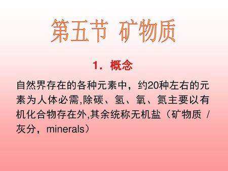 第五节 矿物质 1．概念 自然界存在的各种元素中，约20种左右的元素为人体必需,除碳、氢、氧、氮主要以有机化合物存在外,其余统称无机盐（矿物质 / 灰分，minerals）