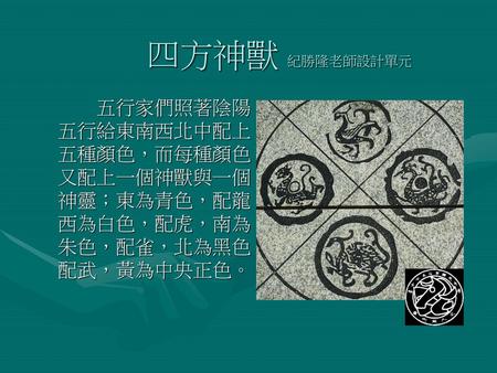 四方神獸 紀勝隆老師設計單元 五行家們照著陰陽五行給東南西北中配上五種顏色，而每種顏色又配上一個神獸與一個神靈；東為青色，配龍，西為白色，配虎，南為朱色，配雀，北為黑色，配武，黃為中央正色。