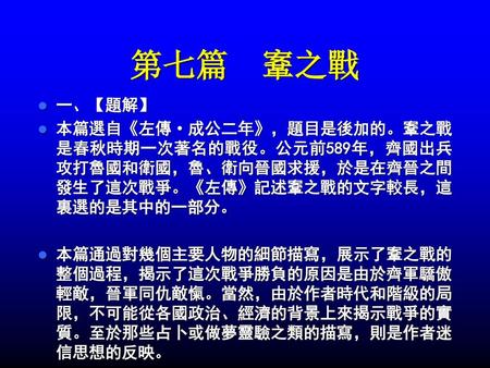 第七篇 鞌之戰 一、【題解】 本篇選自《左傳·成公二年》，題目是後加的。鞌之戰是春秋時期一次著名的戰役。公元前589年，齊國出兵攻打魯國和衛國，魯、衛向晉國求援，於是在齊晉之間發生了這次戰爭。《左傳》記述鞌之戰的文字較長，這裏選的是其中的一部分。 本篇通過對幾個主要人物的細節描寫，展示了鞌之戰的整個過程，揭示了這次戰爭勝負的原因是由於齊軍驕傲輕敵，晉軍同仇敵愾。當然，由於作者時代和階級的局限，不可能從各國政治、經濟的背景上來揭示戰爭的實質。至於那些占卜或做夢靈驗之類的描寫，則是作者迷信思想的反映。