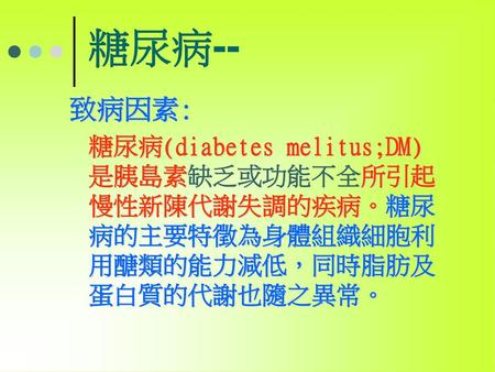 糖尿病-- 致病因素: 糖尿病(diabetes melitus;DM)是胰島素缺乏或功能不全所引起慢性新陳代謝失調的疾病。糖尿病的主要特徵為身體組織細胞利用醣類的能力減低，同時脂肪及蛋白質的代謝也隨之異常。