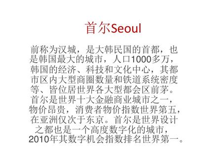 首尔Seoul 前称为汉城，是大韩民国的首都，也是韩国最大的城市，人口1000多万，韩国的经济、科技和文化中心，其都市区内大型商圈数量和铁道系统密度等、皆位居世界各大型都会区前茅。首尔是世界十大金融商业城市之一，物价昂贵，消费者物价指数世界第五，在亚洲仅次于东京。首尔是世界设计之都也是一个高度数字化的城市，2010年其数字机会指数排名世界第一。