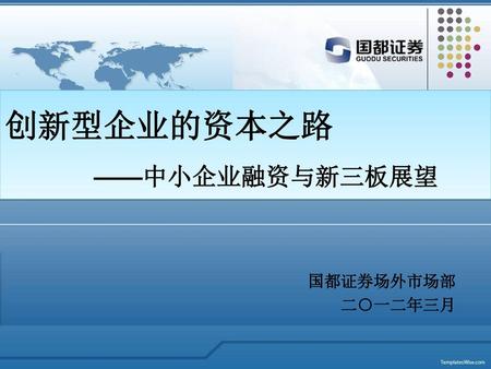 创新型企业的资本之路 ——中小企业融资与新三板展望 国都证券场外市场部 二○一二年三月.