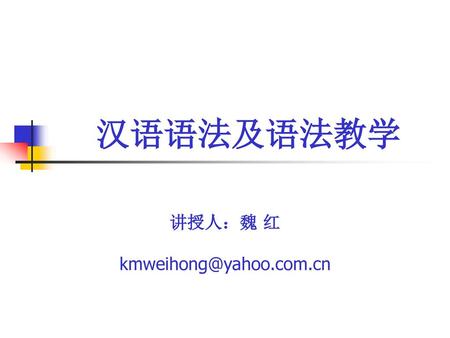 讲授人：魏 红 kmweihong@yahoo.com.cn 汉语语法及语法教学 讲授人：魏 红 kmweihong@yahoo.com.cn.
