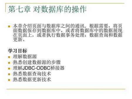 第七章 对数据库的操作 本章介绍页面与数据库之间的通讯．根据需要，将页面数据保存到数据库中，或者将数据库中的数据展现在页面上，或者执行数据事务处理：数据查询和数据更新。 学习目标 理解数据源 熟悉创建数据源的步骤 理解JDBC-ODBC桥接器 熟悉数据查询技术 熟悉数据更新技术.