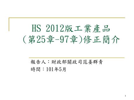 HS 2012版工業產品 (第25章-97章)修正簡介 報告人：財政部關政司范姜群青 時間：101年5月 1 1 1.