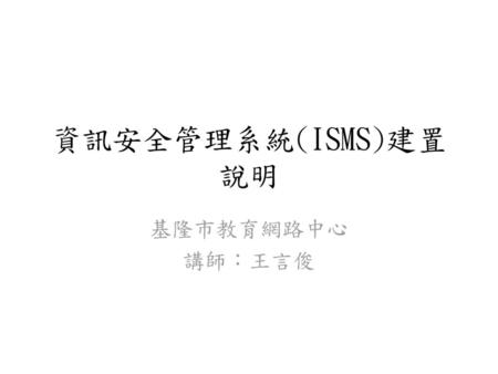 資訊安全管理系統(ISMS)建置說明 基隆市教育網路中心 講師：王言俊.