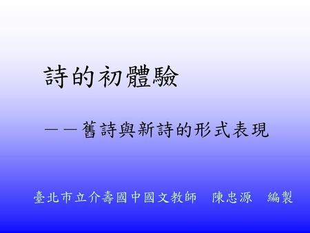 詩的初體驗 －－舊詩與新詩的形式表現 臺北市立介壽國中國文教師　陳忠源　編製.