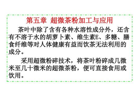 第五章 超微茶粉加工与应用 茶叶中除了含有各种水溶性成分外，还含有不溶于水的胡萝卜素、维生素E、多糖、膳食纤维等对人体健康有益而饮茶无法利用的成分。 采用超微粉碎技术，将茶叶粉碎成几微米至几十微米的超微茶粉，便可直接食用或饮用。