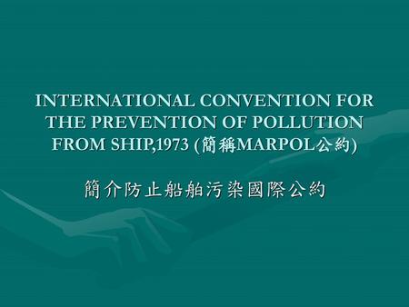 INTERNATIONAL CONVENTION FOR THE PREVENTION OF POLLUTION FROM SHIP,1973 (簡稱MARPOL公約) 簡介防止船舶污染國際公約.