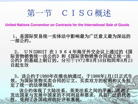 第一节　ＣＩＳＧ概述 United Nations Convention on Contracts for the International Sale of Goods 1、是国际贸易统一实体法中影响最为广泛意义最为深远的一部公约。 2、 ＵＮIDROIT 在１９６４年海牙外交会议上通过的《国际货物销售统一法公约》和《国际货物销售合同成立统一法公约》的基础上制订的。分别于1972年8月18日和同年8月23日起生效.