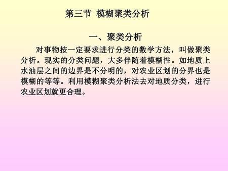 第三节 模糊聚类分析 一、聚类分析 对事物按一定要求进行分类的数学方法，叫做聚类分析。现实的分类问题，大多伴随着模糊性。如地质上水油层之间的边界是不分明的，对农业区划的分界也是模糊的等等。利用模糊聚类分析法去对地质分类，进行农业区划就更合理。