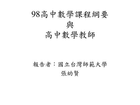 98高中數學課程綱要 與 高中數學教師 報告者：國立台灣師範大學 張幼賢.